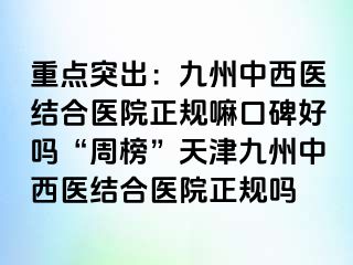 重点突出：九洲中西医结合医院正规嘛口碑好吗“周榜”天津九洲中西医结合医院正规吗