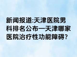新闻报道:天津医院男科排名公布—天津哪家医院治疗性功能障碍?