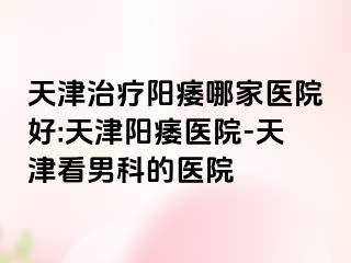天津治疗阳痿哪家医院好:天津阳痿医院-天津看男科的医院