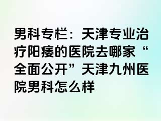 男科专栏：天津专业治疗阳痿的医院去哪家“全面公开”天津九洲医院男科怎么样