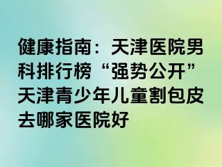 健康指南：天津医院男科排行榜“强势公开”天津青少年儿童割包皮去哪家医院好