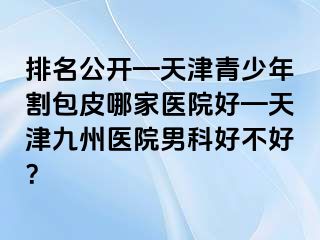 排名公开—天津青少年割包皮哪家医院好—天津九洲医院男科好不好？