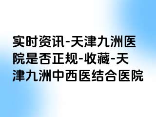 实时资讯-天津九洲医院是否正规-收藏-天津九洲中西医结合医院