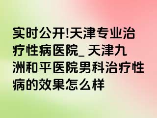 实时公开!天津专业治疗性病医院_ 天津和平九洲医院男科治疗性病的效果怎么样