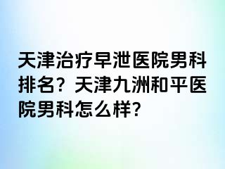 天津治疗早泄医院男科排名？天津和平九洲医院男科怎么样？