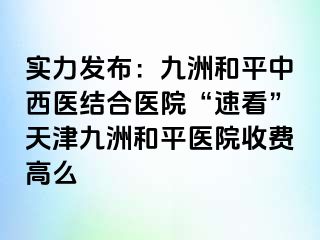 实力发布：和平九洲中西医结合医院“速看”天津和平九洲医院收费高么