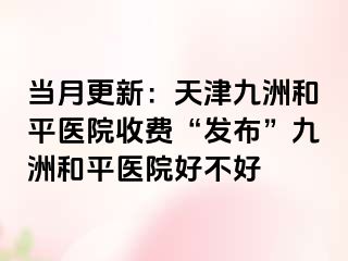 当月更新：天津和平九洲医院收费“发布”和平九洲医院好不好