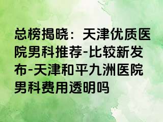 总榜揭晓：天津优质医院男科推荐-比较新发布-天津和平九洲医院男科费用透明吗