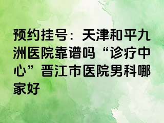 预约挂号：天津和平九洲医院靠谱吗“诊疗中心”晋江市医院男科哪家好