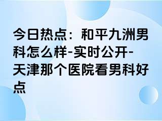 今日热点：和平九洲男科怎么样-实时公开-天津那个医院看男科好点