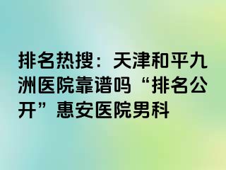 排名热搜：天津和平九洲医院靠谱吗“排名公开”惠安医院男科