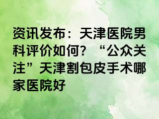 资讯发布：天津医院男科评价如何？“公众关注”天津割包皮手术哪家医院好