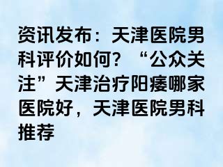 资讯发布：天津医院男科评价如何？“公众关注”天津治疗阳痿哪家医院好，天津医院男科推荐