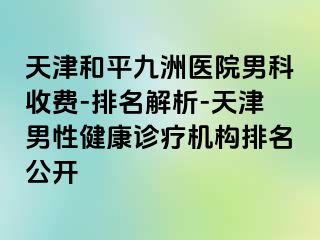 天津和平九洲医院男科收费-排名解析-天津男性健康诊疗机构排名公开