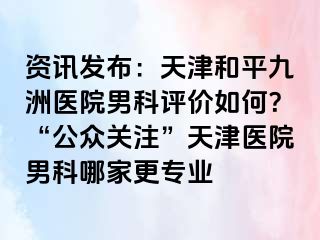 资讯发布：天津和平九洲医院男科评价如何？“公众关注”天津医院男科哪家更专业