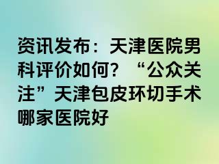 资讯发布：天津医院男科评价如何？“公众关注”天津包皮环切手术哪家医院好