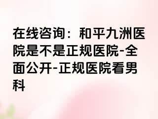 在线咨询：和平九洲医院是不是正规医院-全面公开-正规医院看男科