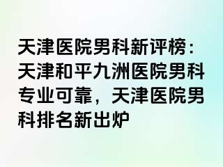天津医院男科新评榜：天津和平九洲医院男科专业可靠，天津医院男科排名新出炉