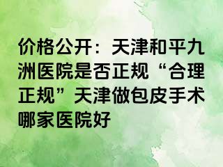 价格公开：天津和平九洲医院是否正规“合理正规”天津做包皮手术哪家医院好