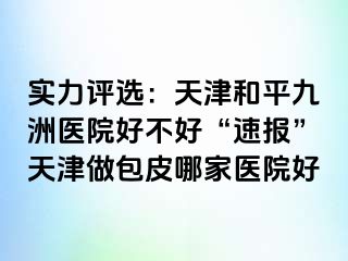 实力评选：天津和平九洲医院好不好“速报”天津做包皮哪家医院好