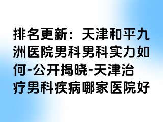 排名更新：天津和平九洲医院男科男科实力如何-公开揭晓-天津治疗男科疾病哪家医院好