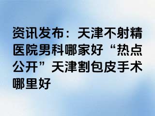 资讯发布：天津不射精医院男科哪家好“热点公开”天津割包皮手术哪里好