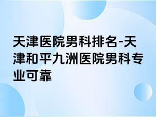 天津医院男科排名-天津和平九洲医院男科专业可靠