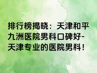 排行榜揭晓：天津和平九洲医院男科口碑好-天津专业的医院男科！