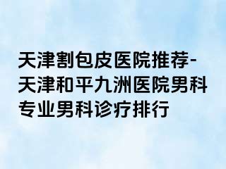 天津割包皮医院推荐-天津和平九洲医院男科专业男科诊疗排行