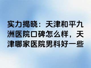 实力揭晓：天津和平九洲医院口碑怎么样，天津哪家医院男科好一些
