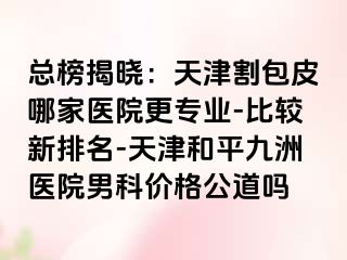总榜揭晓：天津割包皮哪家医院更专业-比较新排名-天津和平九洲医院男科价格公道吗