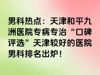 男科热点：天津和平九洲医院专病专治“口碑评选”天津较好的医院男科排名出炉！