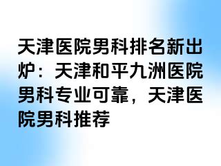 天津医院男科排名新出炉：天津和平九洲医院男科专业可靠，天津医院男科推荐