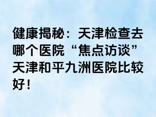 健康揭秘：天津检查去哪个医院“焦点访谈”天津和平九洲医院比较好！