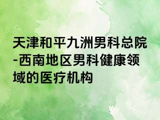 天津和平九洲男科总院-西南地区男科健康领域的医疗机构