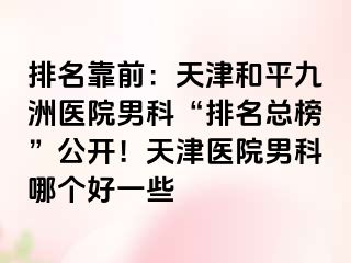 排名靠前：天津和平九洲医院男科“排名总榜”公开！天津医院男科哪个好一些