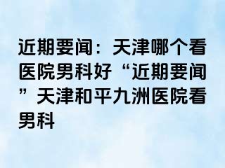 近期要闻：天津哪个看医院男科好“近期要闻”天津和平九洲医院看男科