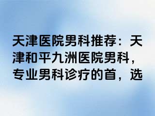 天津医院男科推荐：天津和平九洲医院男科，专业男科诊疗的首，选