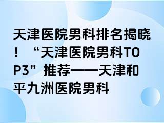 天津医院男科排名揭晓！“天津医院男科TOP3”推荐——天津和平九洲医院男科