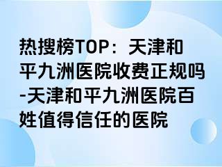 热搜榜TOP：天津和平九洲医院收费正规吗-天津和平九洲医院百姓值得信任的医院