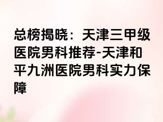 总榜揭晓：天津三甲级医院男科推荐-天津和平九洲医院男科实力保障