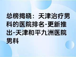 总榜揭晓：天津治疗男科的医院排名-更新推出-天津和平九洲医院男科