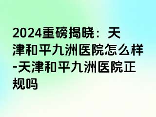 2024重磅揭晓：天津和平九洲医院怎么样-天津和平九洲医院正规吗