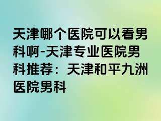 天津哪个医院可以看男科啊-天津专业医院男科推荐：天津和平九洲医院男科