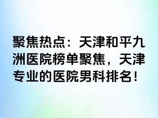 聚焦热点：天津和平九洲医院榜单聚焦，天津专业的医院男科排名！