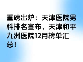 重磅出炉：天津医院男科排名宣布，天津和平九洲医院12月榜单汇总！