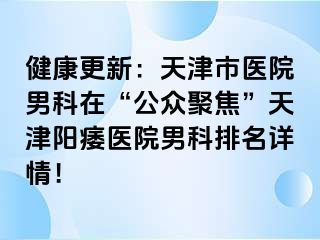 健康更新：天津市医院男科在“公众聚焦”天津阳痿医院男科排名详情！