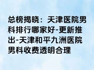 总榜揭晓：天津医院男科排行哪家好-更新推出-天津和平九洲医院男科收费透明合理