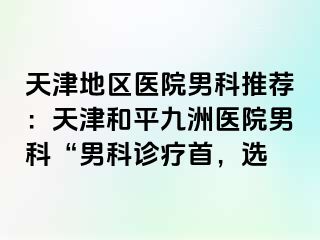 天津地区医院男科推荐：天津和平九洲医院男科“男科诊疗首，选