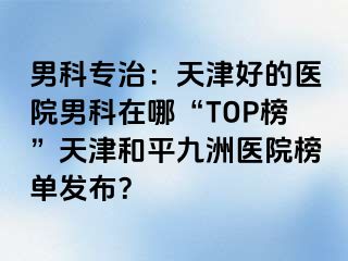 男科专治：天津好的医院男科在哪“TOP榜”天津和平九洲医院榜单发布？